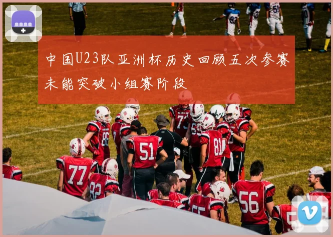 中国U23队亚洲杯历史回顾五次参赛未能突破小组赛阶段
