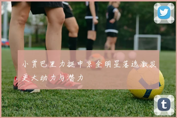 小贾巴里力挺申京全明星落选激发更大动力与潜力