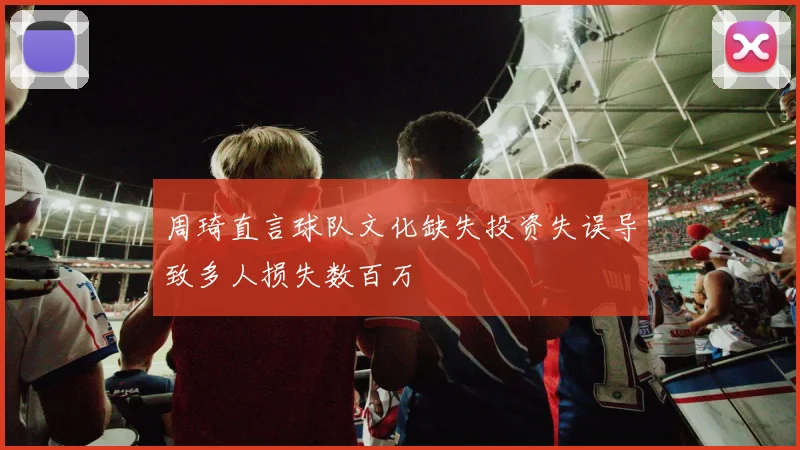 周琦直言球队文化缺失投资失误导致多人损失数百万