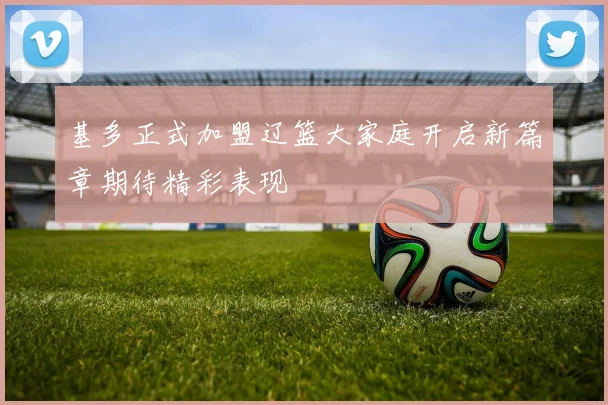 基多正式加盟辽篮大家庭开启新篇章期待精彩表现