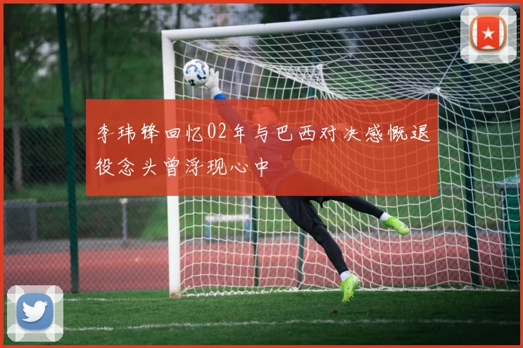 李玮锋回忆02年与巴西对决感慨退役念头曾浮现心中