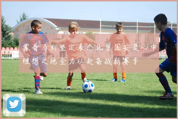 蒙哥马利坚定表态北京国安是心中理想之地全力以赴备战新赛季