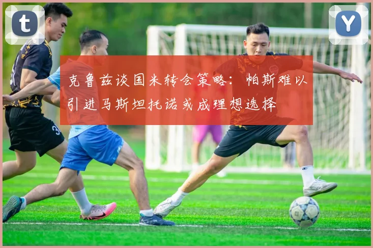 克鲁兹谈国米转会策略：帕斯难以引进马斯坦托诺或成理想选择