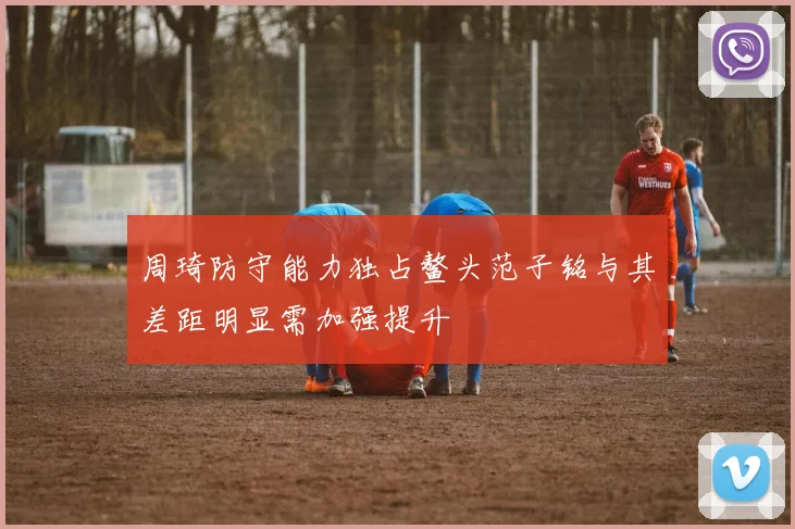 周琦防守能力独占鳌头范子铭与其差距明显需加强提升