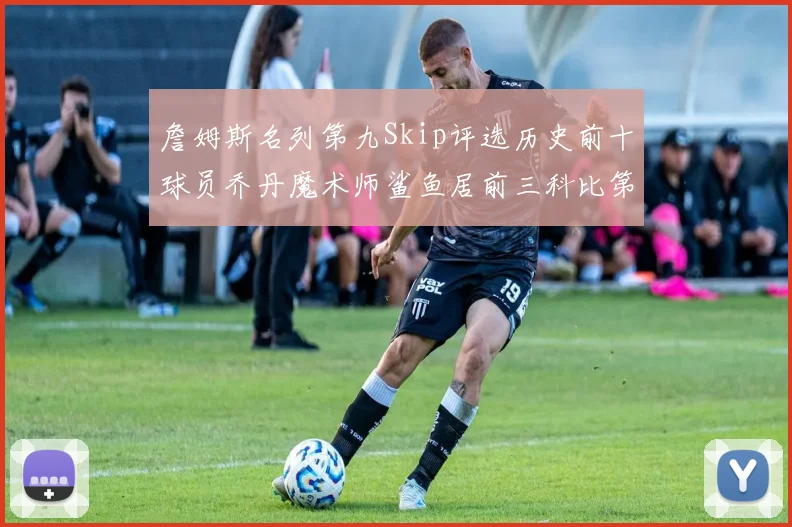 詹姆斯名列第九Skip评选历史前十球员乔丹魔术师鲨鱼居前三科比第七