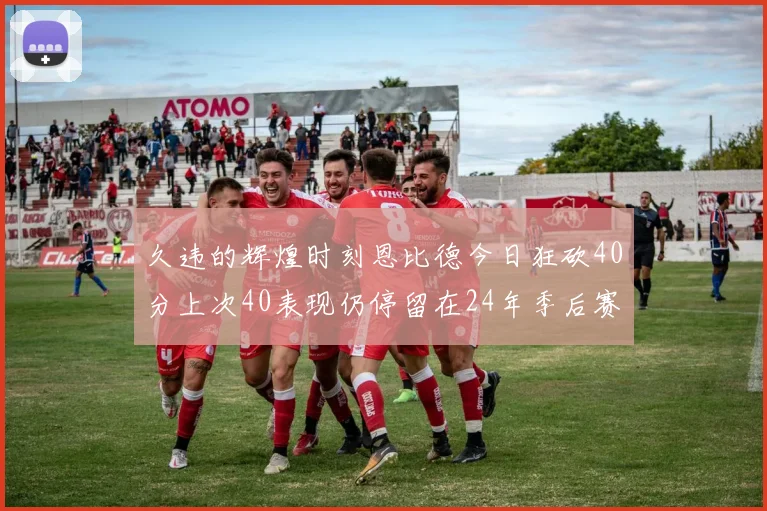久违的辉煌时刻恩比德今日狂砍40分上次40表现仍停留在24年季后赛