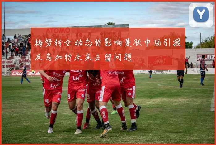 梅努转会动态将影响曼联中场引援及乌加特未来去留问题