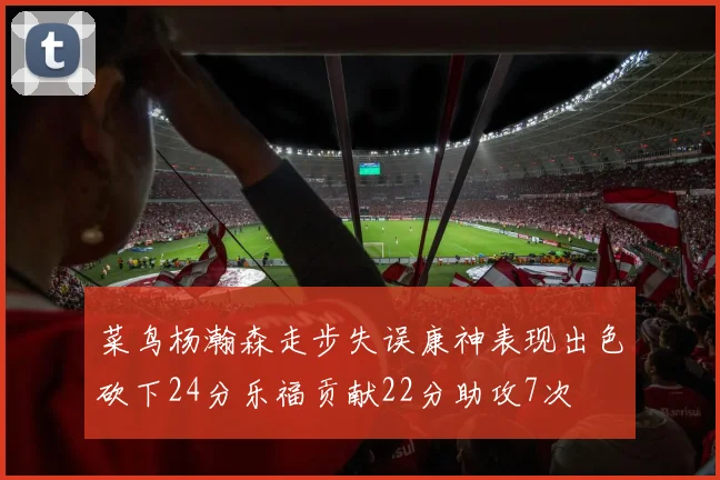菜鸟杨瀚森走步失误康神表现出色砍下24分乐福贡献22分助攻7次