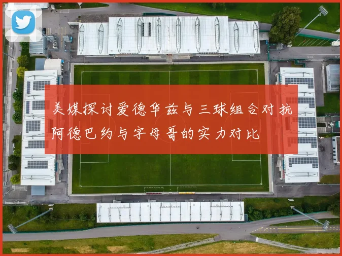 美媒探讨爱德华兹与三球组合对抗阿德巴约与字母哥的实力对比