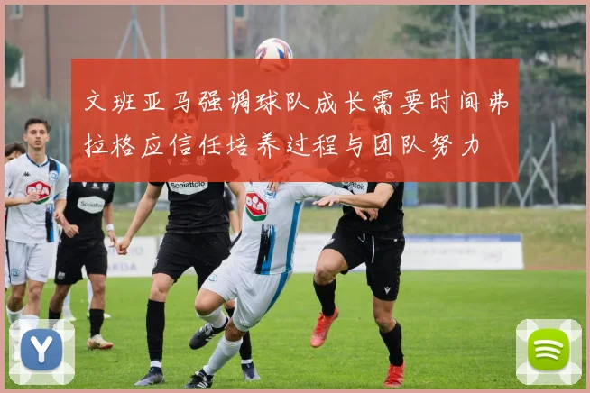 文班亚马强调球队成长需要时间弗拉格应信任培养过程与团队努力