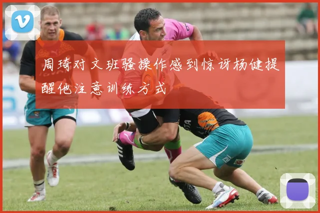 周琦对文班骚操作感到惊讶杨健提醒他注意训练方式