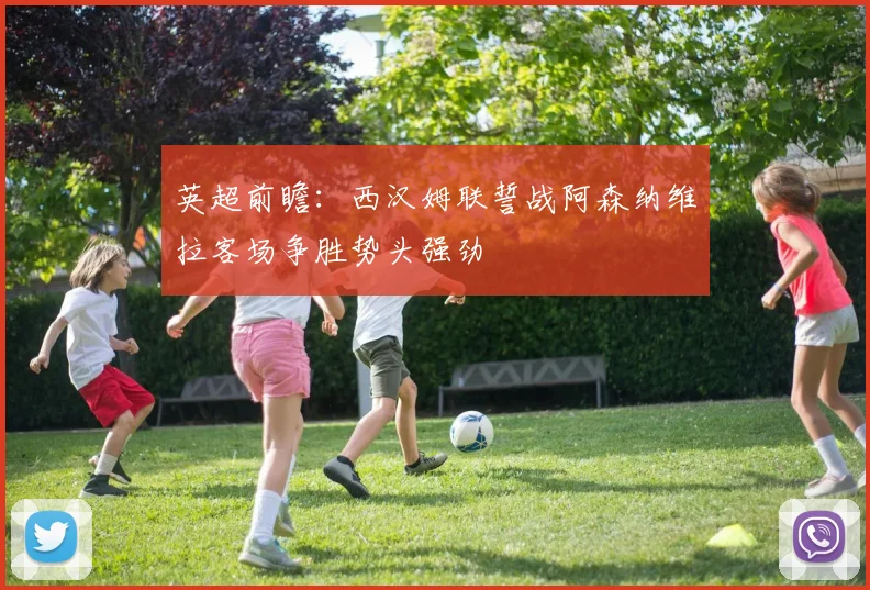 英超前瞻：西汉姆联誓战阿森纳维拉客场争胜势头强劲
