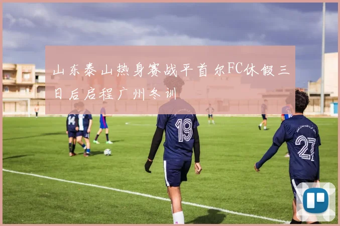 山东泰山热身赛战平首尔FC休假三日后启程广州冬训