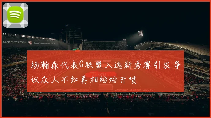 杨瀚森代表G联盟入选新秀赛引发争议众人不知真相纷纷开喷