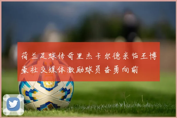 荷兰足球传奇里杰卡尔德亲临王博豪社交媒体激励球员奋勇向前