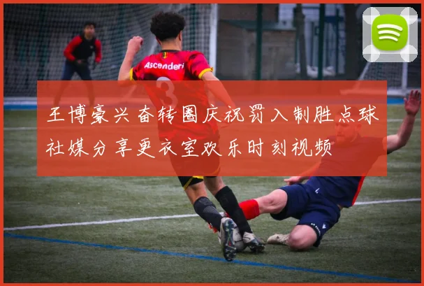 王博豪兴奋转圈庆祝罚入制胜点球社媒分享更衣室欢乐时刻视频