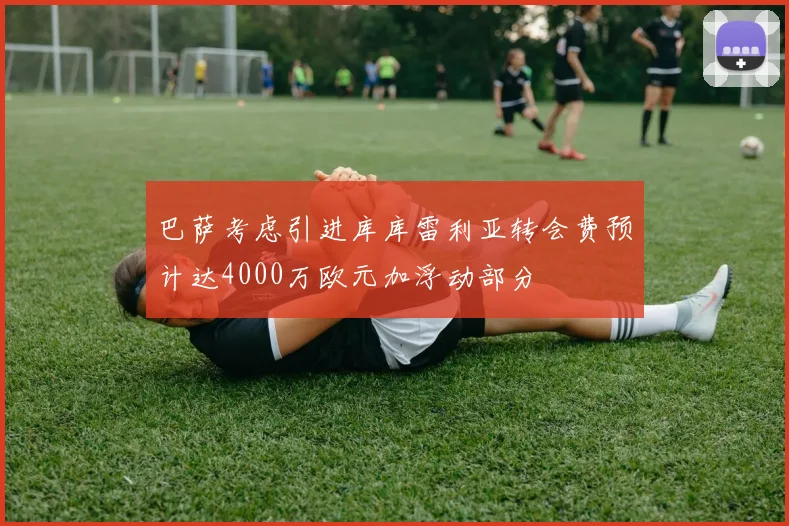 巴萨考虑引进库库雷利亚转会费预计达4000万欧元加浮动部分