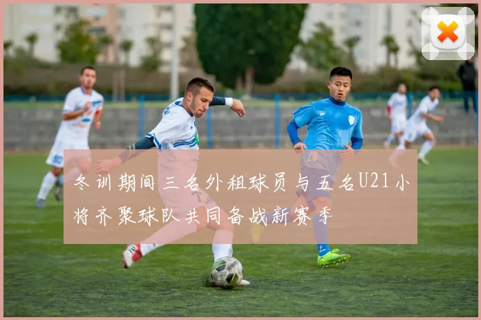 冬训期间三名外租球员与五名U21小将齐聚球队共同备战新赛季