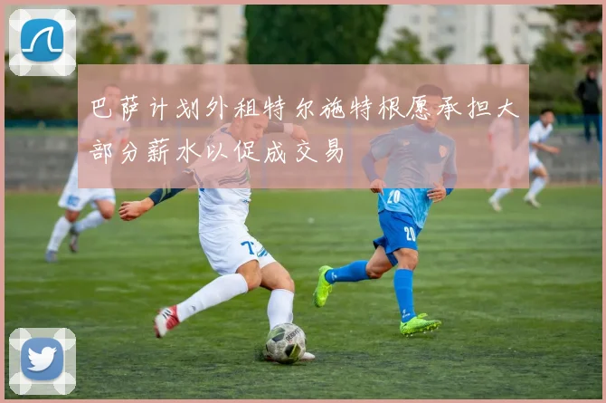 巴萨计划外租特尔施特根愿承担大部分薪水以促成交易