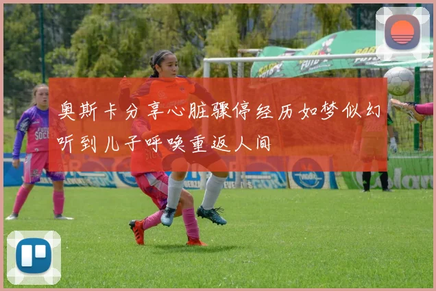 奥斯卡分享心脏骤停经历如梦似幻听到儿子呼唤重返人间