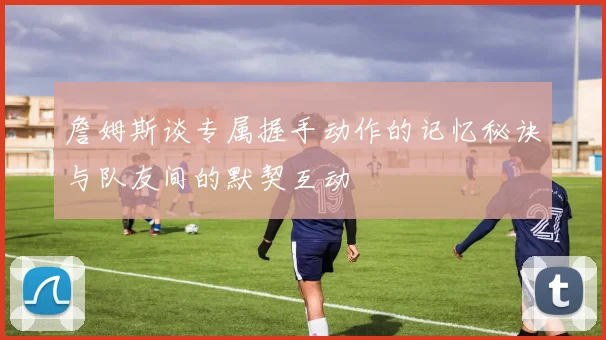詹姆斯谈专属握手动作的记忆秘诀与队友间的默契互动
