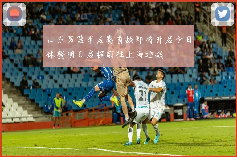 山东男篮季后赛首战即将开启今日休整明日启程前往上海迎战
