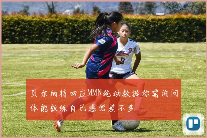 贝尔纳特回应MMN跑动数据称需询问体能教练自己感觉差不多