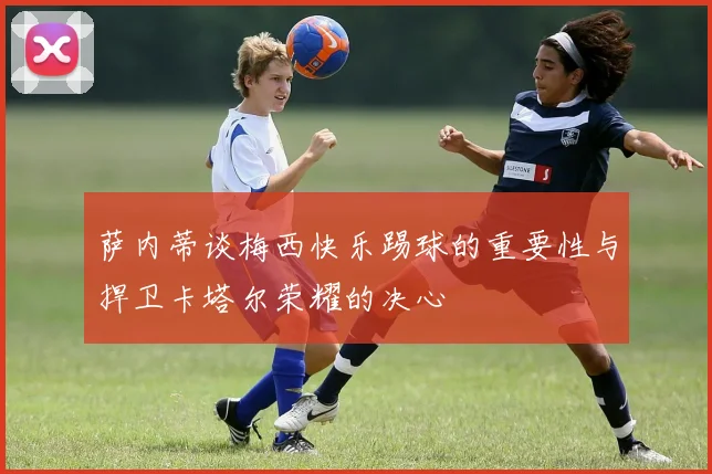 萨内蒂谈梅西快乐踢球的重要性与捍卫卡塔尔荣耀的决心
