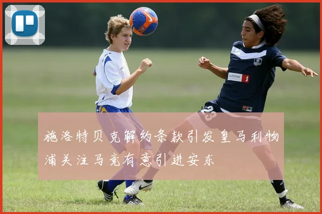 施洛特贝克解约条款引发皇马利物浦关注马竞有意引进安东