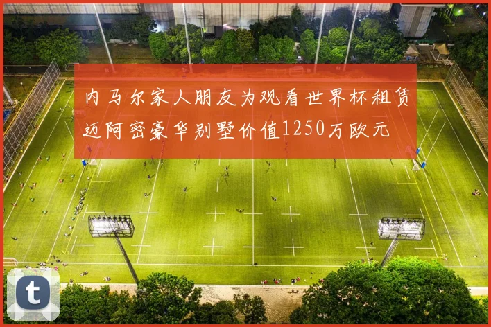 内马尔家人朋友为观看世界杯租赁迈阿密豪华别墅价值1250万欧元