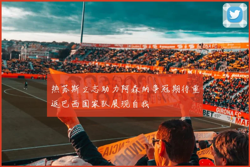 热苏斯立志助力阿森纳争冠期待重返巴西国家队展现自我