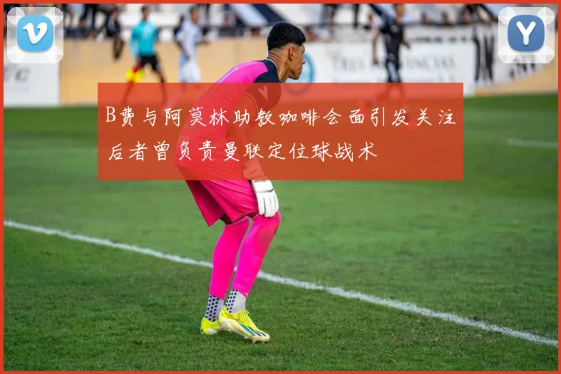 B费与阿莫林助教咖啡会面引发关注后者曾负责曼联定位球战术