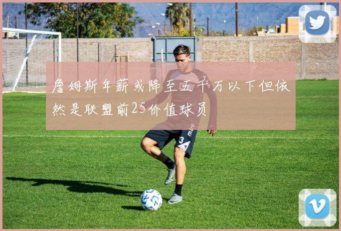 詹姆斯年薪或降至五千万以下但依然是联盟前25价值球员