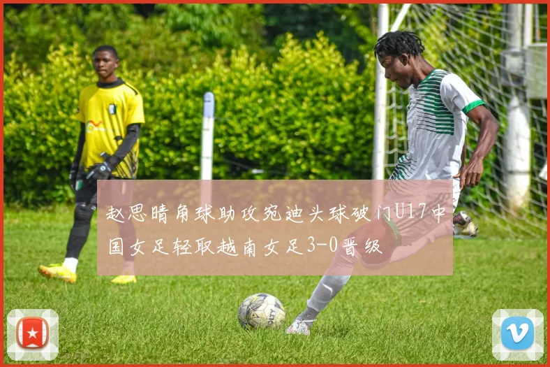 赵思晴角球助攻宛迪头球破门U17中国女足轻取越南女足3-0晋级